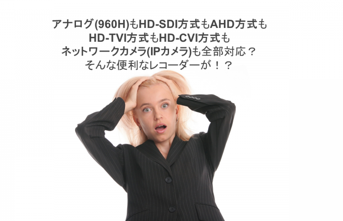 アナログ(960H)もHD-SDI方式もAHD方式も HD-TVI方式もHD-CVI方式も ネットワークカメラ(IPカメラ)も全部対応？ そんな便利なレコーダーが！？